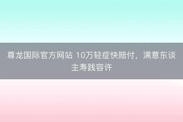 尊龙国际官方网站 10万轻症快赔付，满意东谈主寿践容许