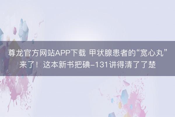 尊龙官方网站APP下载 甲状腺患者的“宽心丸”来了！这本新书把碘-131讲得清了了楚