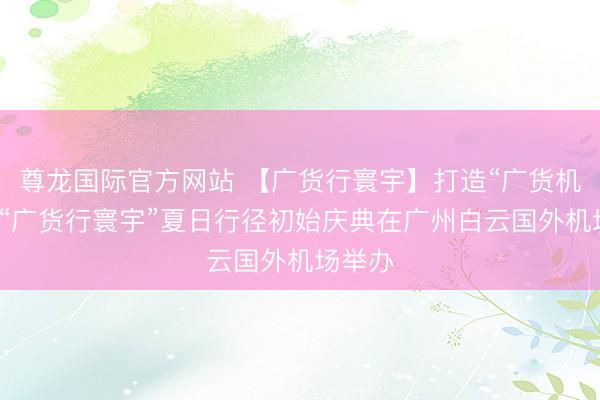 尊龙国际官方网站 【广货行寰宇】打造“广货机场”！“广货行寰宇”夏日行径初始庆典在广州白云国外机场举办