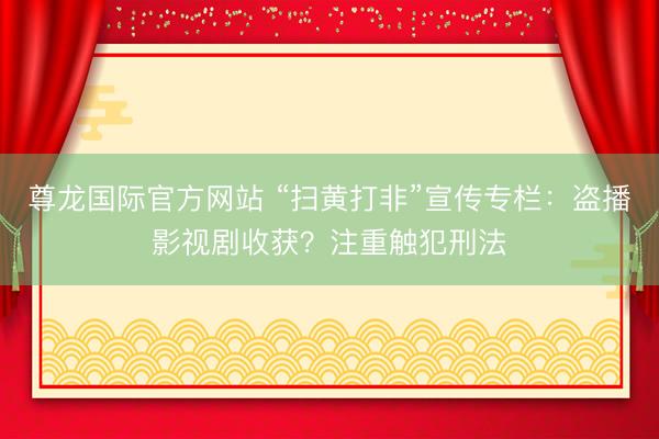 尊龙国际官方网站 “扫黄打非”宣传专栏：盗播影视剧收获？注重触犯刑法