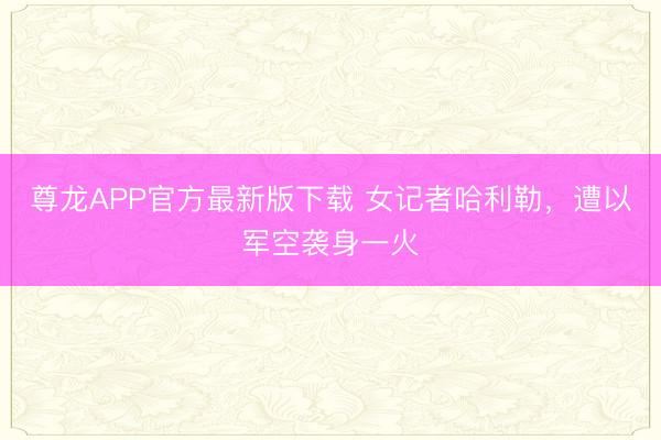 尊龙APP官方最新版下载 女记者哈利勒,遭以军空袭身一火