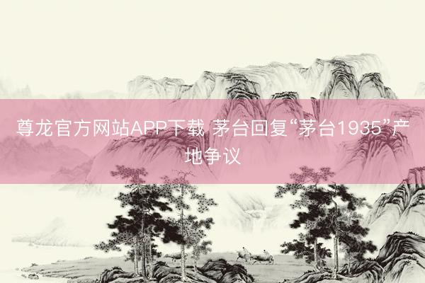 尊龙官方网站APP下载 茅台回复“茅台1935”产地争议