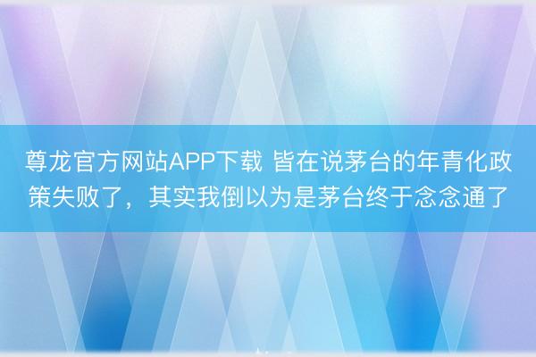 尊龙官方网站APP下载 皆在说茅台的年青化政策失败了，其实我倒以为是茅台终于念念通了