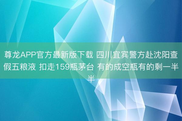 尊龙APP官方最新版下载 四川宜宾警方赴沈阳查假五粮液 扣走159瓶茅台 有的成空瓶有的剩一半