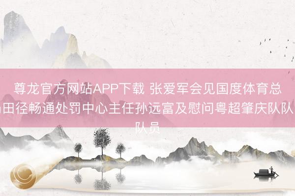 尊龙官方网站APP下载 张爱军会见国度体育总局田径畅通处罚中心主任孙远富及慰问粤超肇庆队队员