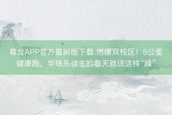 尊龙APP官方最新版下载 燃爆双校区！5公里健康跑，华珠东谈主的春天就该这样“躁”