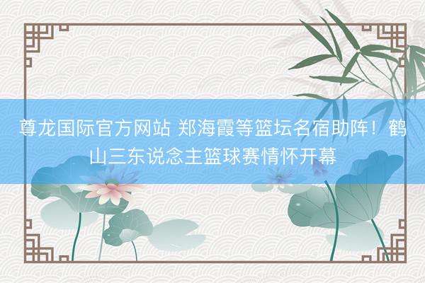 尊龙国际官方网站 郑海霞等篮坛名宿助阵！鹤山三东说念主篮球赛情怀开幕
