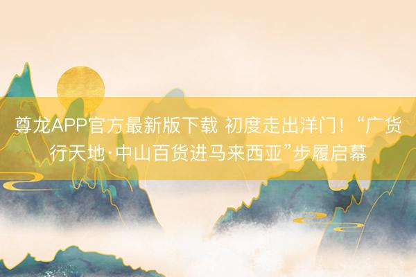 尊龙APP官方最新版下载 初度走出洋门！“广货行天地·中山百货进马来西亚”步履启幕
