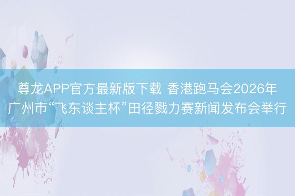 尊龙APP官方最新版下载 香港跑马会2026年广州市“飞东谈主杯”田径戮力赛新闻发布会举行