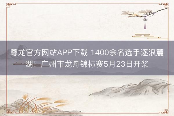 尊龙官方网站APP下载 1400余名选手逐浪麓湖！广州市龙舟锦标赛5月23日开桨