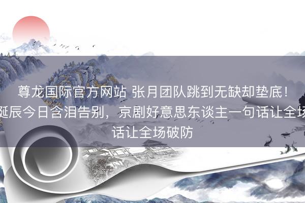 尊龙国际官方网站 张月团队跳到无缺却垫底！侯宇诞辰今日含泪告别，京剧好意思东谈主一句话让全场破防