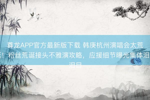 尊龙APP官方最新版下载 韩庚杭州演唱会太荒诞！粉丝荒诞接头不雅演攻略，应援细节曝光集体泪目