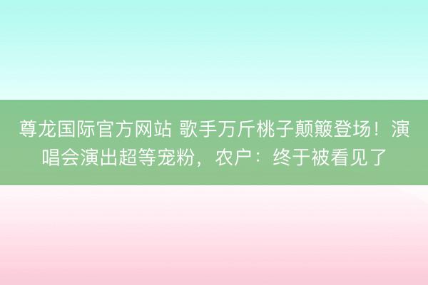 尊龙国际官方网站 歌手万斤桃子颠簸登场！演唱会演出超等宠粉，农户：终于被看见了