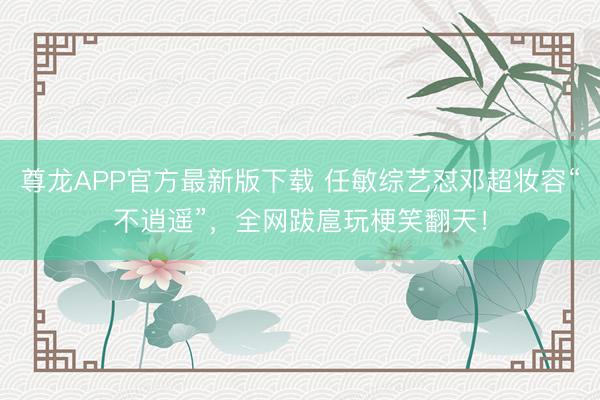 尊龙APP官方最新版下载 任敏综艺怼邓超妆容“不逍遥”，全网跋扈玩梗笑翻天！