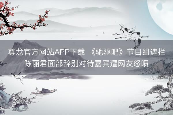 尊龙官方网站APP下载 《驰驱吧》节目组遮拦陈丽君面部辞别对待嘉宾遭网友怒喷