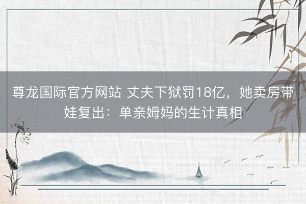 尊龙国际官方网站 丈夫下狱罚18亿，她卖房带娃复出：单亲姆妈的生计真相