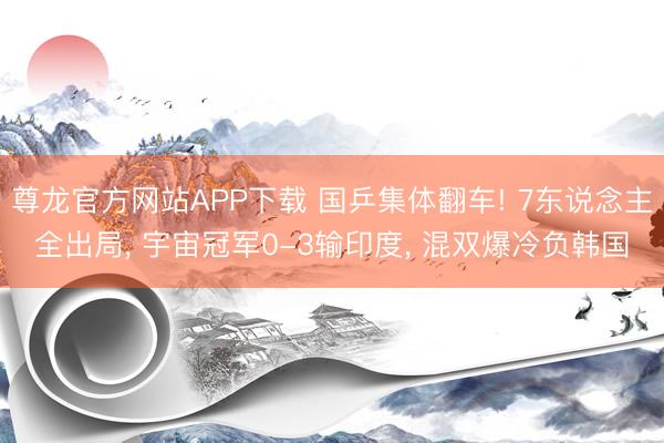 尊龙官方网站APP下载 国乒集体翻车! 7东说念主全出局， 宇宙冠军0-3输印度， 混双爆冷负韩国