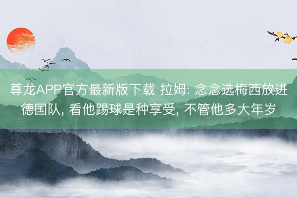 尊龙APP官方最新版下载 拉姆: 念念选梅西放进德国队， 看他踢球是种享受， 不管他多大年岁