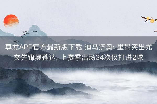 尊龙APP官方最新版下载 迪马济奥: 里昂突出尤文先锋奥蓬达， 上赛季出场34次仅打进2球
