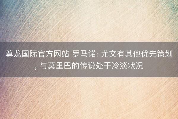 尊龙国际官方网站 罗马诺: 尤文有其他优先策划， 与莫里巴的传说处于冷淡状况