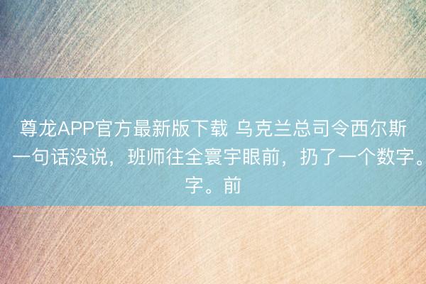 尊龙APP官方最新版下载 乌克兰总司令西尔斯基，一句话没说，班师往全寰宇眼前，扔了一个数字。前