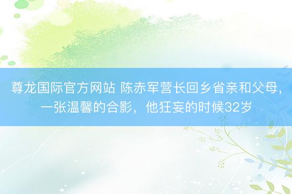 尊龙国际官方网站 陈赤军营长回乡省亲和父母，一张温馨的合影，他狂妄的时候32岁
