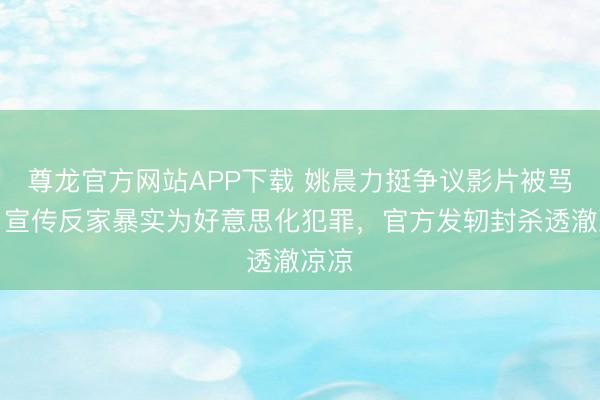 尊龙官方网站APP下载 姚晨力挺争议影片被骂惨!宣传反家暴实为好意思化犯罪,官方发轫封杀透澈凉凉