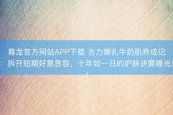 尊龙官方网站APP下载 古力娜扎牛奶肌养成记:拆开短期好意思容,十年如一日的护肤诀要曝光!