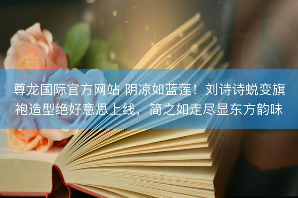 尊龙国际官方网站 阴凉如蓝莲！刘诗诗蜕变旗袍造型绝好意思上线，简之如走尽显东方韵味
