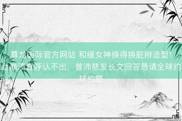 尊龙国际官方网站 和缓女神倏得换脏辫造型!粉丝崩溃直呼认不出,曾沛慈发长文回答恳请全球约略