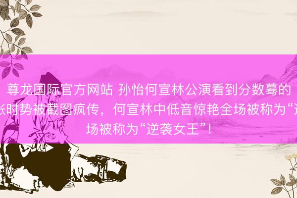 尊龙国际官方网站 孙怡何宣林公演看到分数蓦的傻眼!夸张时势被截图疯传,何宣林中低音惊艳全场被称为“逆袭女王”!