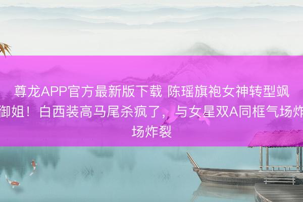 尊龙APP官方最新版下载 陈瑶旗袍女神转型飒爽御姐!白西装高马尾杀疯了,与女星双A同框气场炸裂